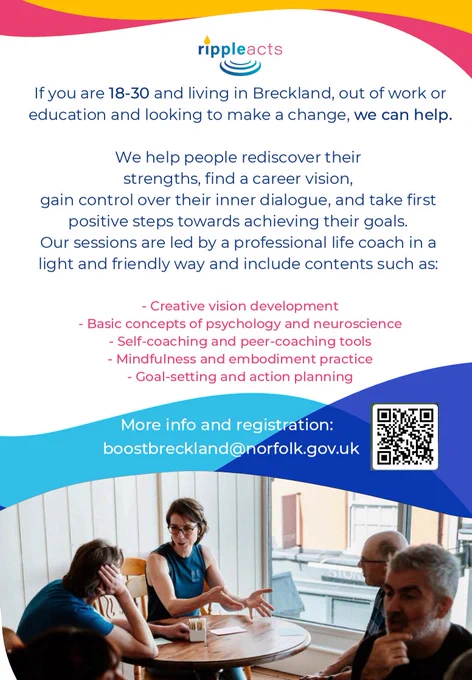 If you are 18-30 and living in Breckland, out of work or education and looking to make a change, we can help.

We help people rediscover their strengths, find a career vision, gain control over their inner dialogue, and take first positive steps towards achieving their goals. Our sessions are led by a professional life coach in a light and friendly way and include contents such as:
- Creative vision development
- Basic concepts of psychology and neuroscience
- Self-coaching and peer-coaching tools
- Mindfulness and embodiment practice
- Goal-setting and action planning

More info and registration: boostbreckland@norfolk.gov.uk