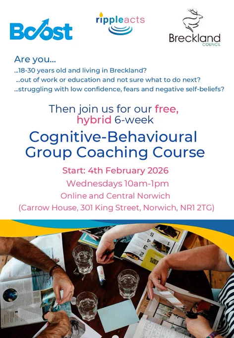 Boost
rippleacts
Breckland Council
Are you...
- 18 to 30 years old and living in Breckland?
- Out of work or education and not sure what to do?
- Struggling with low confidence, fears and negative self-belief?
Then join us for our free, hybrid 6-week Cognitive Behavioural Group Coaching Course.
Start: 4 February 2026
Wednesdays 10am to 1pm
Online and Central Norwich (Carrow House, 301 King Street, Norwich, NR1 2TG)