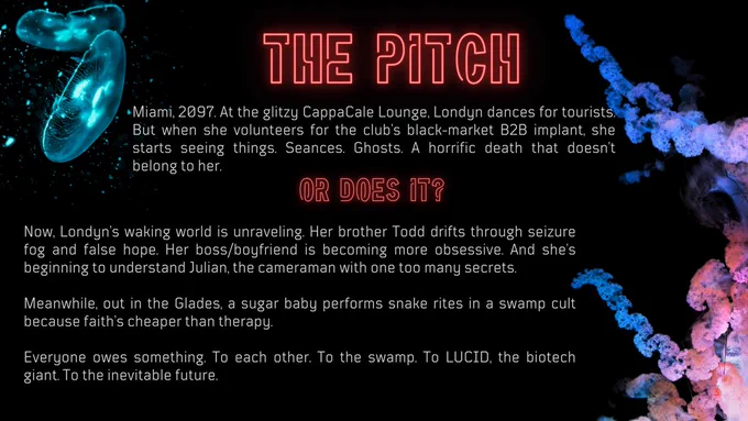 The Pitch. Miami 2097. At the glitzy CappCale Lounge, Londyn dances for tourists. But when she volunteers for the club's black-market B2B implant, she starts seeing things. Seances. Ghosts. A horrific death that doesn't belong to her. Or does it? Now Londyn's waking world is unraveling. Her brother Todd drifts through seizure fog and false hope. her boss/boyfriend is becoming more obsessive. And she's beginning to understand Julian, the cameraman with one too many secrets. Meanwhile, out in the Glades a sugar baby performs snake rites in a swamp cult because faith is cheaper than therapy. Everyone owes something. To each other. To the seamp. To LUCID, the biotech giant. To the inevitable future. 