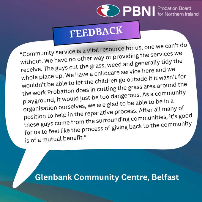 Graphic with feedback from Glenbank Community Centre, Belfast. Inside the speech bubble it says “Community Service is a vital resource for us, one we can’t do without. We have no other way of providing the services we receive. The guys cut the grass, weed and generally tidy the whole place up. We have a childcare service here and we wouldn’t be able to let the children go outside if it wasn’t for the work Probation does in cutting the grass area around the playground, it would just be too dangerous. As a community organisation ourselves, we are glad to be in a position to help in the reparative process. After all, many of these guys come from the surrounding communities, its good for us to feel like the process of giving back to the community is of mutual benefit.”