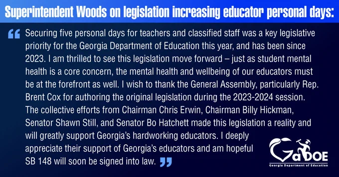 Superintendent Woods on legislation increasing educator personal days: "Securing five personal days for teachers and classified staff was a key legislative priority for the Georgia Department of Education this year, and has been since 2023. I am thrilled to see this legislation move forward – just as student mental health is a core concern, the mental health and wellbeing of our educators must be at the forefront as well. I wish to thank the General Assembly, particularly Rep. Brent Cox, for authoring the original legislation during the 2023-2024 session. The collective efforts from Chairman Chris Erwin, Chairman Billy Hickman, Senator Shawn Still, and Senator Bo Hatchett made this legislation a reality and will greatly support Georgia's hardworking educators. I deeply appreciate their support of Georgia's educators and am hopeful SB 148 will soon be signed into law."