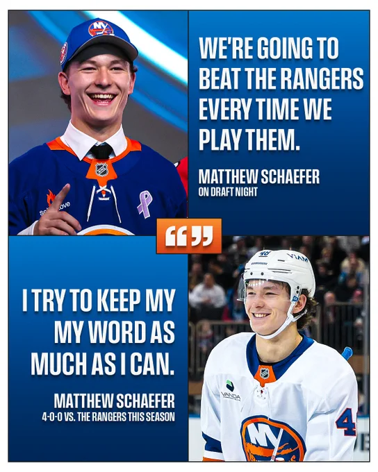 Top left: a photo of Matthew Schaefer shcaefer in an Islanders hat and an Islanders jersey at the NHL Draft.\n\nTop right: white text on a blue background reads \"We're going to beat the Rangers every time we play them. Matthew Schaefer on Draft night\".\n\nBottom left: white text on a blue background reads \"I try to keep my word as much as I can. Matthew Scahefer 4-0-0 vs. the Rangers this season\".\n\nBottom right: a photo of Matthew Schaefer on ice in an Islanders uniform.