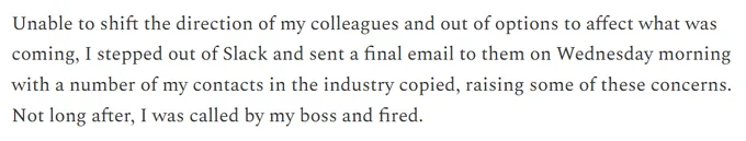 From Ian's Substack post: "Unable to shift the direction of my colleagues and out of options to affect what was coming, I stepped out of Slack and sent a final email to them on Wednesday morning with a number of my contacts in the industry copied, raising some of these concerns. Not long after, I was called by my boss and fired."