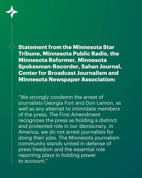 The Minnesota Star Tribune, Minnesota Public Radio, the Minnesota Reformer, Minnesota Spokesman-Recorder, Sahan Journal, Center for Broadcast Journalism and Minnesota Newspaper Association today released the following statement:

“We strongly condemn the arrest of journalists Georgia Fort and Don Lemon, as well as any attempt to intimidate members of the press. The First Amendment recognizes the press as holding a distinct and protected role in our democracy. In America, we do not arrest journalists for doing their jobs. The Minnesota journalism community stands united in defense of press freedom and the essential role reporting plays in holding power to account.”