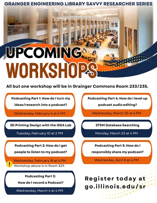 Promotion for Grainger Engineering Library Savvy Researcher Series Upcoming Workshops. Text: "All but one workshop will be in Grainger Commons Room 233/235. Podcasting Part 1: How do I turn my ideas/research into a podcast? Wednesday, February 4 at 4pm. 3D Printing Design with the IDEA Lab. Tuesday, February 10 at 2pm. Podcasting Part 2: How do I get people to listen to my podcast? Wednesday, February 18 at 4pm, workshop is in Room 329. Podcasting Part 2: How do I record a Podcast? Wednesday, March 4 at 4pm. Podcasting Part 4: How do I level up podcast audio editing? Wednesday, March 25 at 4pm. STEM Database Searching, Monday, March 23 at 4pm. Podcasting Part 6: How do I responsibly share my podcast? Wednesday, April 8 at 4pm." Register today at go.illinois.edu/sr.
