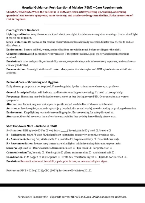 Hospital Guidance: Post-Exertional Malaise (PEM) - Care Requirements
CLINICAL WARNING: When the patient is in PEM, any extra activity (sitting up, walking, answering questions) can worsen symptoms, reset recovery, and accelerate long-term decline. Strict protection of rest is required.
Overnight Care Guidance
Lighting and Noise: Keep the room dark and silent overnight. Avoid unnecessary door openings. Use minimal light if checks are required.
Sleep Protection: Do not wake for routine observations unless clinically essential. Cluster any checks to reduce disturbance.
Environment: Ensure call bell, water, and medications are within reach before settling for the night.
Communication: Avoid questions or conversation if the patient wakes. Speak quietly and keep interactions minimal.
Escalation: If pain, tachycardia, or instability occurs, respond calmly, minimise sensory exposure, and escalate as clinically indicated.
Documentation: Overnight staff should record sleep protection strategies 