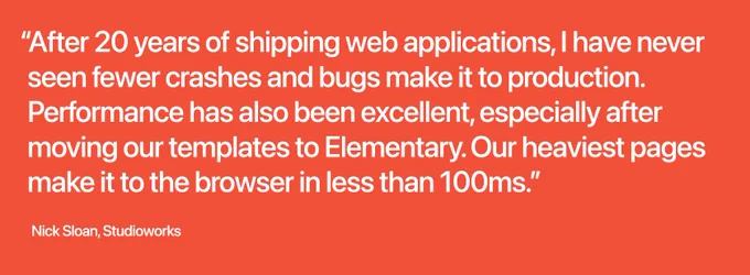 “After 20 years of shipping web applications, I have never seen fewer crashes and bugs make it to production. Performance has also been excellent, especially after moving our templates to Elementary. Our heaviest pages make it to the browser in less than 100ms.” (Nick Sloan, Studioworks)