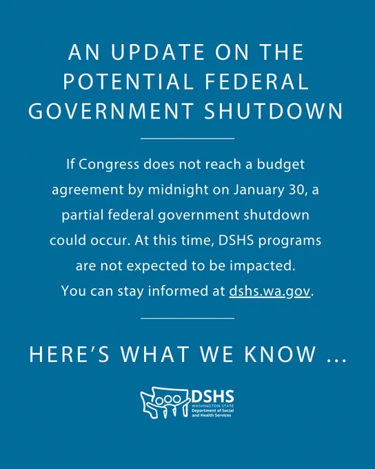 A blue image, with white text that reads: If Congress does not reach a budget agreement by midnight on January 30, a partial federal government shutdown will occur. At this time, DSHS programs are not expected to be impacted. We will continue to monitor the situation and share updates if anything changes. Get the latest updates at dshs.wa.gov.