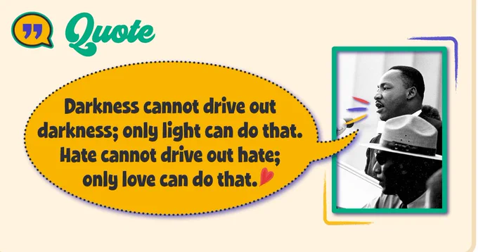 Dr. Martin Luther King Jr. quote 
"Darkness cannot drive out darkness; only light can do that. Hate cannot drive hate; only love can do that."