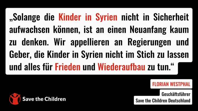 „Solange die Kinder in Syrien nicht in Sicherheit aufwachsen können, ist an einen Neuanfang kaum zu denken. Wir appellieren an Regierungen und Geber, die Kinder in Syrien nicht im Stich zu lassen und alles für Frieden und Wiederaufbau zu tun“, sagt Florian Westphal, Geschäftsführer von Save the Children Deutschland.