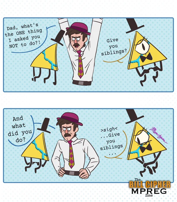 Comic of Bill Cipher and an adult human design of Pyramid Steve. Steve looks frustrated and asks, "Dad, what's the ONE thing I asked you NOT to do!?" Bill nervously says, "Give you siblings?" in the next panel Steve has his hands on his hips and asks, "And what did you do?" Bill looks away, rubbing his arm, and replies "Sigh ...Give you siblings..." There is "The Bill Cipher MPREG Zine" Logo in the bottom right corner