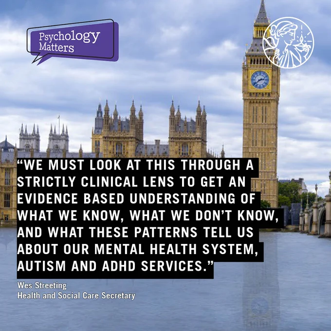 Quote reads - We must look at this through a strictly clinical lens to get an evidence based understanding of what we know, what we don’t know, and what these patterns tell us about our mental health system, autism and ADHD services. Wes Streeting Health and Social Care Secretary. Photo of The Houses of Parliament across The Thames. Psychology Matters and BPS logos.
