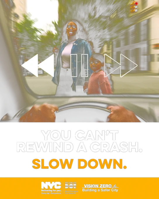 Image of a woman and a child crossing a street. The photo is from the perspective of the driver of a vehicle about to hit them. Text reads "You can't rewind a crash. slow down." The official NYC Taxi and Limousine Commission, NYC DOT, and Vision Zero logos are at the bottom. 