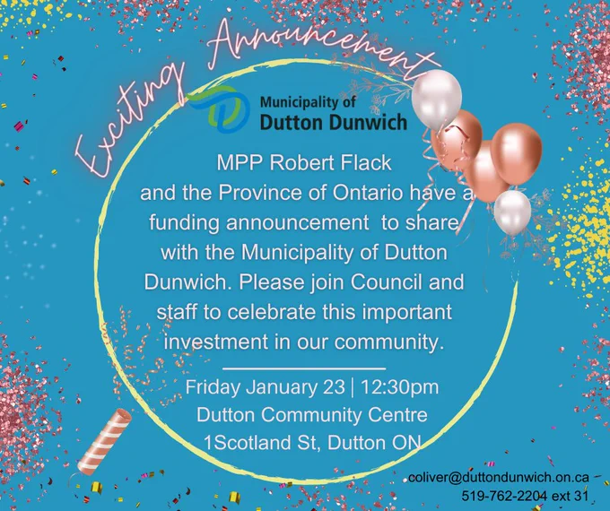 MPP Robert Flack and the Province of Ontario have a funding announcement to share with the Municipality of Dutton Dunwich. Please join Council and staff to celebrate this important investment in our community. Friday January 23 at 12:30pm at the Dutton Dunwich Community Centre, 1 Scotland Street, Dutton ON. For more information contact coliver@duttondunwich.on.ca or 519-762-2204 ext 31.