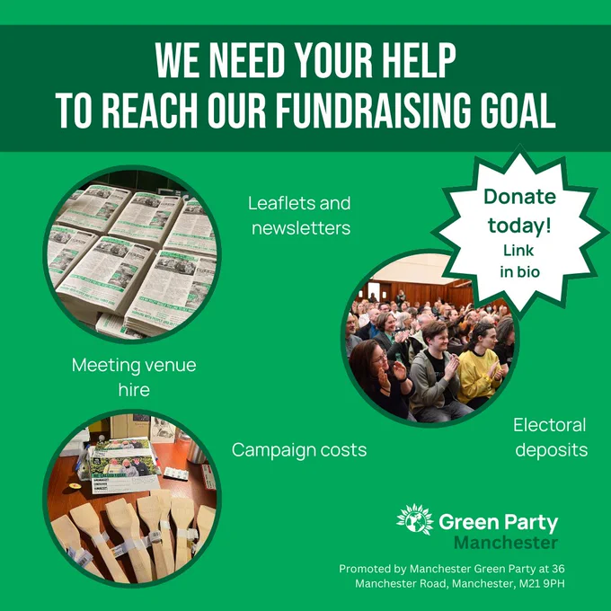 Green background. Dark green title reads We need your help to reach our fundraising goal. Star to the right reads Donate Today! Link in bio. Three picture bubbles throughout the post, one of newsletters, one of a meeting room with people applauding, one of leaflets and spatulas. Text around the post reads "leaflets and newsletters", "meeting venue hire", "Campaign costs" and "Electoral deposits". Legal text at bottom: Green Party Manchester Promoted by Manchester Green Party at 36 Manchester Road, Manchester, M21 9PH