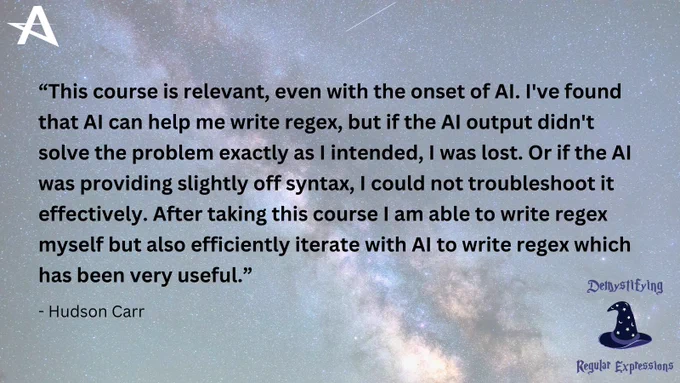 Hudson Carr wrote, “This course is relevant, even with the onset of AI. I've found that AI can help me write regex, but if the AI output didn't solve the problem exactly as I intended, I was lost. Or if the AI was providing slightly off syntax, I could not troubleshoot it effectively. After taking this course I am able to write regex myself but also efficiently iterate with AI to write regex which has been very useful.”