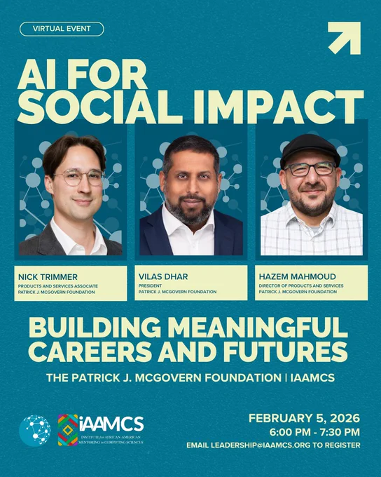 VIRTUAL EVENT
AI FOR
SOCIAL IMPACT
NICK TRIMMER
PRODUCTS AND SERVICES ASSOCIATE
PATRICK J. MCGOVERN FOUNDATION
VILAS DHAR
PRESIDENT
PATRICK J. MCGOVERN FOUNDATION
HAZEM MAHMOUD
DIRECTOR OF PRODUCTS AND SERVICES
PATRICK J. MCGOVERN FOUNDATION
BUILDING MEANINGFUL
CAREERS AND FUTURES
THE PATRICK J. MCGOVERN FOUNDATION | IAAMCS
FEBRUARY 5, 2026
6:00 PM - 7:30 PM
EMAIL LEADERSHIP@IAAMCS.ORG TO REGISTER