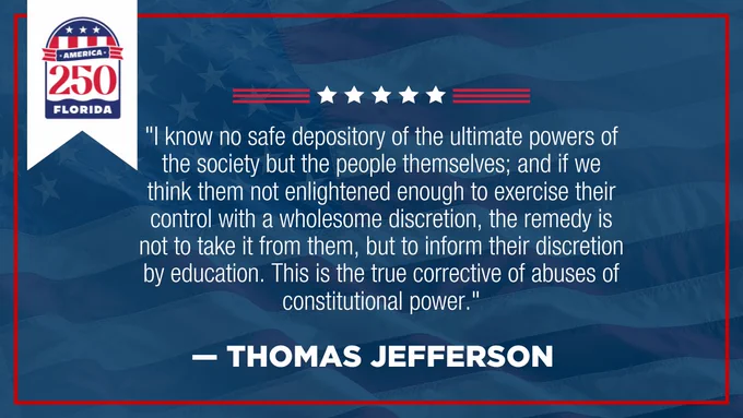 Graphic of United States of America flag with color-blue overlay and color-red border with Thomas Jefferson quote. Graphics: Color-white stars with color-red lines in the top middle of the graphic. Text: America 250 Florida. “I know no safe depository of the ultimate powers of the society but the people themselves; and if we think them not enlightened enough to exercise their control with a wholesome discretion, the remedy is not to take it from them, but to inform their discretion by education. This is the true corrective of abuses of constitutional power.” ― Thomas Jefferson
