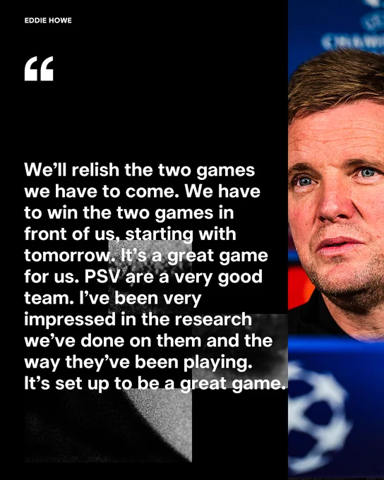 Eddie Howe: "We’ll relish the two games
we have to come. We have
to win the two games in 
front of us, starting with 
tomorrow. It’s a great game
for us. PSV are a very good
team. I’ve been very
impressed in the research 
we’ve done on them and the
way they’ve been playing. 
It’s set up to be a great game."