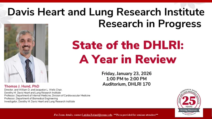 Davis Heart and Lung Research Institute 
Research in Progress
State of the DHLRI: A Year in Review
Friday, January 23, 2026
1:00 PM to 2:00 PM
Auditorium, DHLRI 170
Thomas J. Hund, PhD
Director, and William D. and Jacquelyn L. Wells Chair,
Dorothy M. Davis Heart and Lung Research Institute
Professor, Department of Internal Medicine, Division of Cardiovascular Medicine
Professor, Department of Biomedical Engineering
Investigator, Dorothy M. Davis Heart and Lung Research Institute
For Zoom Details, contact Latisha.Roland@osumc.edu
**Pizza provided for seminar attendees**