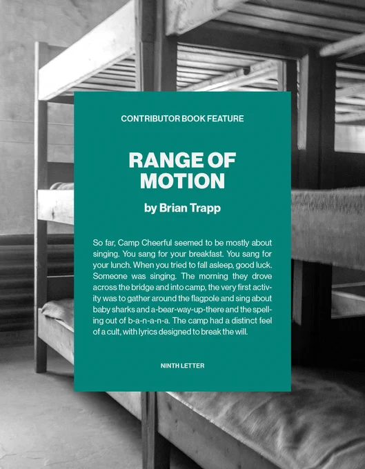 Text overlayed on a photo of camp bunk beds. Contributor Book Feature: RANGE OF MOTION by Brian Trapp. Brief excerpt from book reads: So far, Camp Cheerful seemed to be mostly about singing. You sang for your breakfast. You sang for your lunch. When you tried to fall asleep, good luck. Someone was singing. The morning they drove across the bridge and into camp, the very first activity was to gather around the flagpole and sing about baby sharks and a-bear-way-up-there and the spelling out of b-a-n-a-n-a. The camp had a distinct feel of a cult, with lyrics designed to break the will. 