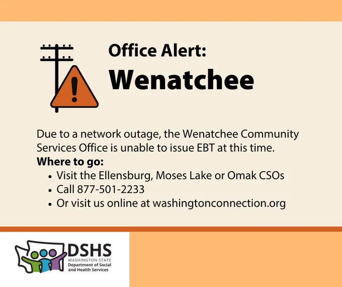 Graphic with text: Office Alert: Wenatchee
Due to a network outage, the Wenatchee Community Services Office is unable to issue EBT at this time.
Where to go:
Visit the Ellensburg, Moses Lake or Omak CSOs
Call 877-501-2233
Or visit us online at washingtonconnection.org