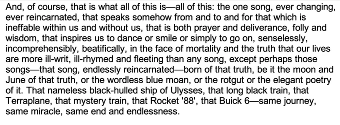 And, of course, that is what all of this is—all of this: the one song, ever changing, ever reincarnated, that speaks somehow from and to and for that which is ineffable within us and without us, that is both prayer and deliverance, folly and wisdom, that inspires us to dance or smile or simply to go on, senselessly, incomprehensibly, beatifically, in the face of mortality and the truth that our lives are more ill-writ, ill-rhymed and fleeting than any song, except perhaps those songs—that song, endlessly reincarnated—born of that truth, be it the moon and June of that truth, or the wordless blue moan, or the rotgut or the elegant poetry of it. That nameless black-hulled ship of Ulysses, that long black train, that Terraplane, that mystery train, that Rocket '88', that Buick 6—same journey, same miracle, same end and endlessness.