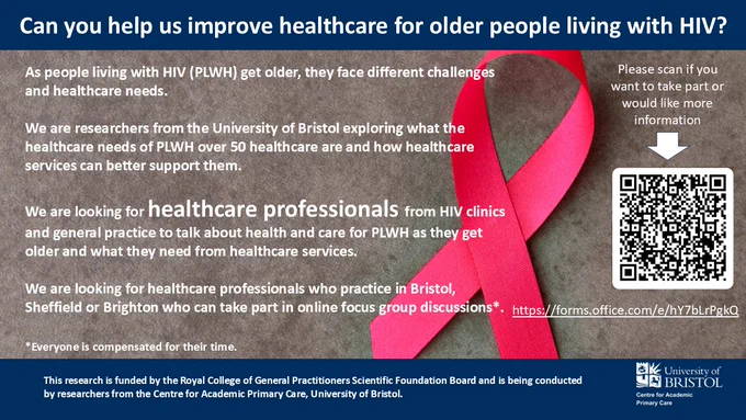 Can you help us improve healthcare for older people living with HIV?
As people living with HIV (PLWH) get older, they face different challenges and healthcare needs.
 
We are researchers from the University of Bristol exploring what the healthcare needs of PLWH over 50 healthcare are and how healthcare services can better support them.

We are looking for healthcare professionals from HIV clinics and general practice to talk about health and care for PLWH as they get older and what they need from healthcare services.

We are looking for healthcare professionals who practice in Bristol, Sheffield or Brighton who can take part in online focus group discussions