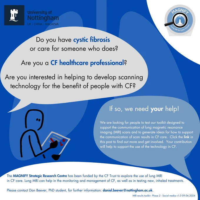 Do you have cystic fibrosis or care for someone who does?
Are you a CF healthcare professional?

Are you interested in helping develop scanning technology for the benefit of people with CF?

If so, we need your help!

We are looking for people to test our toolkit designed to support the communication of lung magnetic resonance imaging (MRI) scan results in CF.  Click the link in this post to find out more and get involved.  Your contribution will help to support the use of the technology in CF.

The MAGNIFY Strategic Research Centre has been funded by the CF Trust to explore the use of lung MRI in CF care.  Lung MRI can help in the monitoring and management of CF, as well as in testing new inhaled treatments.

Please contact Dan Beever, PhD student, for further information: daniel.beever@nottingham.ac.uk.