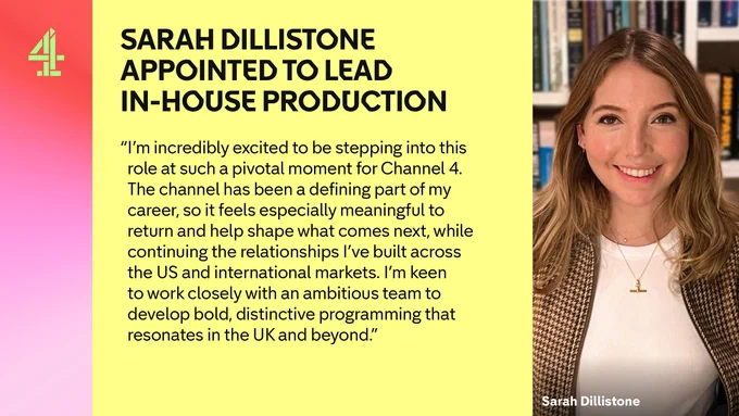 On a yellow background it says SARAH DILLISTONE APPOINTED TO LEAD IN-HOUSE PRODUCTION

"I’m incredibly excited to be stepping into this role at such a pivotal moment for Channel 4. The channel has been a defining part of my career, so it feels especially meaningful to return and help shape what comes next, while continuing the relationships I’ve built across the US and international markets. I’m keen to work closely with an ambitious team to develop bold, distinctive programming that resonates in the UK and beyond.”

Then on the right hand side is a picture of Sarah Dillistone. She is wearing a white top and has blondish hair.

