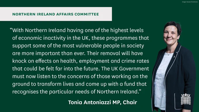 Northern Ireland Affairs Committee.
“With Northern Ireland having one of the highest levels of economic inactivity in the UK, these programmes that support some of the most vulnerable people in society are more important than ever. Their removal will have knock on effects on health, employment and crime rates that could be felt far into the future. The UK Government must now listen to the concerns of those working on the ground to transform lives and come up with a fund that recognises the particular needs of Northern Ireland.”
Tonia Antoniazzi MP, Chair.
Photo on the right of the graphic shows the Chair of the Northern Ireland Affairs Committee, Tonia Antoniazzi MP. She has very short dark hair and is wearing a white top and a black blazer.