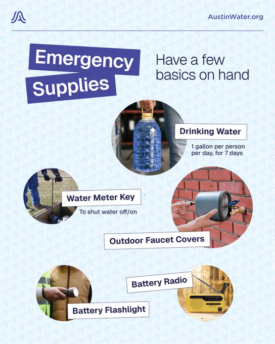 Emergency Supplies: Have a few on hand

Drinking water: 1 gallon per person, for 7 days
Water Meter Key: to shut water off/on
Outdoor Faucet Covers
Battery Radio
Battery Flashlight
