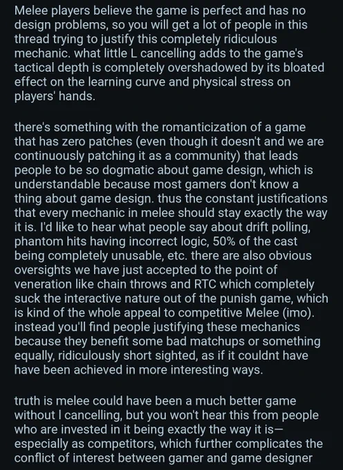 Melee players believe the game is perfect and has no design problems, so you will get a lot of people in this thread trying to justify this completely ridiculous mechanic. what little L cancelling adds to the game's tactical depth is completely overshadowed by its bloated effect on the learning curve and physical stress on players' hands.

there's something with the romanticization of a game that has zero patches (even though it doesn't and we are continuously patching it as a community) that leads people to be so dogmatic about game design, which is understandable because most gamers don't know a thing about game design. thus the constant justifications that every mechanic in melee should stay exactly the way it is. I'd like to hear what people say about drift polling, phantom hits having incorrect logic, 50% of the cast being completely unusable, etc. there are also obvious oversights we have just accepted to the point of veneration like chain throws and RTC which completely suck the