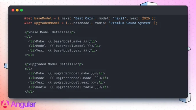 A code snippet demonstrating the use of the JavaScript spread operator within Angular's @let syntax. The code defines a baseModel object, then creates an upgradedModel using {...baseModel} to inherit properties like make, model, and year, while adding a new \"radio\" property. The HTML below outputs both lists to show the merged data.\n\nCode Snippet\n      @let baseModel = { make: 'Best Cars', model: 'ng-21', year: 2026 };\n      @let upgradedModel = {...baseModel, radio: 'Premium Sound System' };\n\n      <p>Base Model Details:</p>\n      <ul>\n        <li>Make: {{ baseModel.make }}</li>\n        <li>Model: {{ baseModel.model }}</li>\n        <li>Year: {{ baseModel.year }}</li>\n      </ul>\n\n      <p>Upgraded Model Details:</p>\n      <ul>\n        <li>Make: {{ upgradedModel.make }}</li>\n        <li>Model: {{ upgradedModel.model }}</li>\n        <li>Year: {{ upgradedModel.year }}</li>\n        <li>Radio: {{ upgradedModel.radio }}</li>\n      </ul>