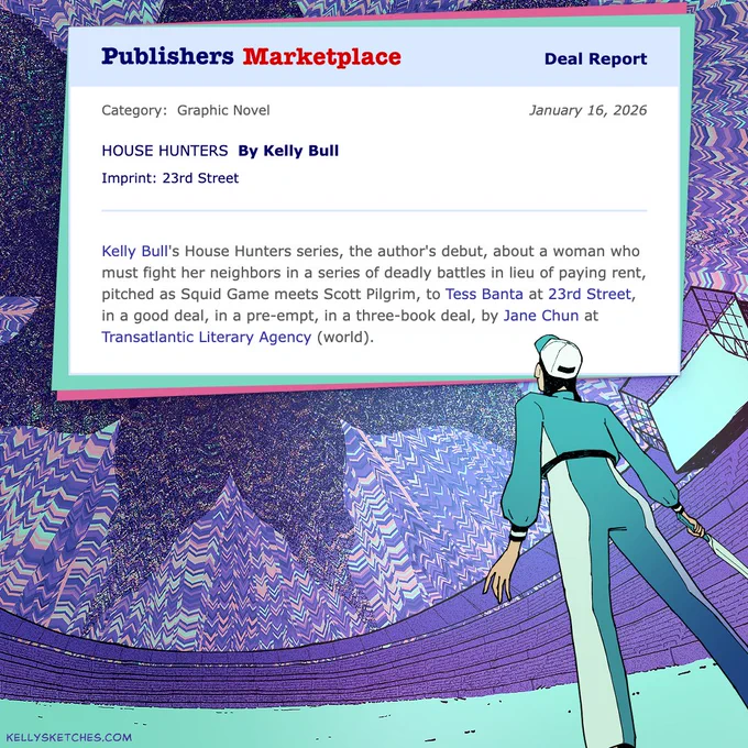 A purple and teal illustration of a woman in a warped stadium. She's looking up at a screenshot of the Publishers Marketplace announcement for House Hunters.

The announcement reads: "Kelly Bull's House Hunters series, the author's debut, about a woman who must fight her neighbors in a series of deadly battles in lieu of paying rent, pitched as Squid Game meets Scott Pilgrim, to Tess Banta at 23rd Street, in a good deal, in a pre-empt, in a three-book deal, by Jane Chun at Transatlantic Literacy Agency (world)."