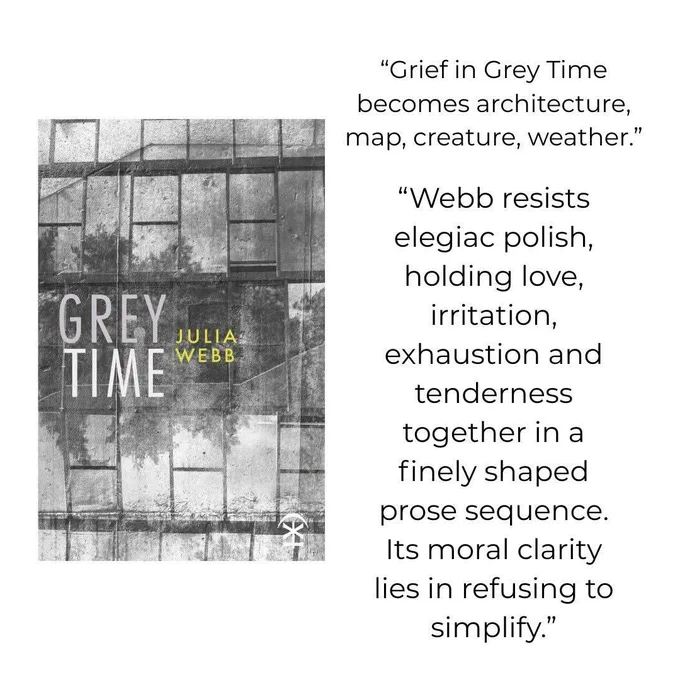 Photograph of a book cover. The cover is a greyscale photograph of trees reflected in a windowed wall, which has been rained on. Text on the cover reads: Grey Time. Julia Webb. Nine Arches press logo is also on the cover. To the right of the photo, text reads: “Grief in Grey Time becomes architecture, map, creature, weather.” “Webb resists elegiac polish, holding love, irritation, exhaustion and tenderness together in a finely shaped prose sequence. Its moral clarity lies in refusing to simplify.”