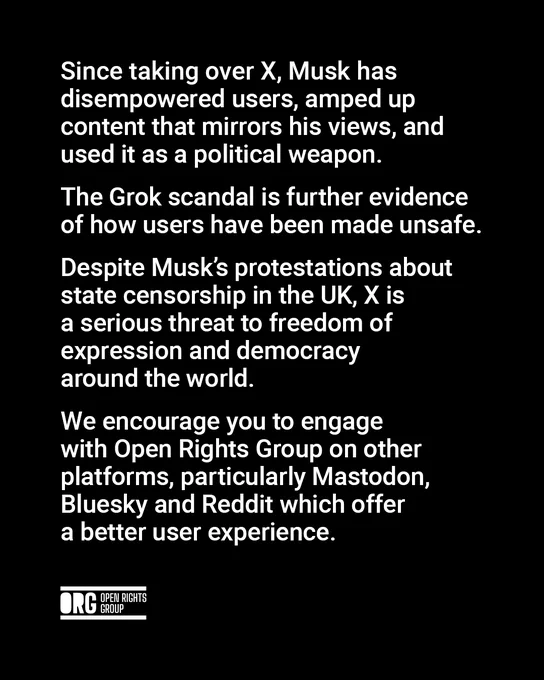 Since taking over X, Musk has disempowered users, amped up content that mirrors his views, and used it as a political weapon. The Grok scandal is further evidence of how users have been made unsafe. Despite Musk’s protestations about state censorship in the UK, X is a serious threat to freedom of expression and democracy around the world. We encourage you to engage with Open Rights Group on other platforms, particularly Mastodon, Bluesky and Reddit which offer a better user experience.