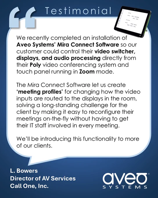 Testimonial from L. Bowers, Director of AV Services at Call One Inc.:

"We recently completed an installation of Aveo Systems' Mira Connect Software so our customer could control their video switcher, displays, and audio processing directly from their Poly video conferencing system and touch panel running in Zoom mode.

The Mira Connect Software let us create ‘meeting profiles’ for changing how the video inputs are routed to the displays in the room, solving a long-standing challenge for the client by making it easy to reconfigure their meetings on-the-fly without having to get their IT staff involved in every meeting. We'll be introducing this functionality to more of our clients.”
