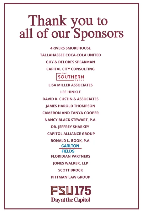 A poster thanking sponsors of FSU Day.

It reads:
Thank you to all of our Sponsors
4Rivers Smokehouse
Tallahassee Coca-Cola United
Guy & Dolores Spearman
Capital City Consulting
The Southern Group
Lisa Miller Associates
Lee Hinkle
David R. Custin & Associates
James Harold Thompson
Cameron and Tanya Cooper
Nancy Black Stewart, P.A.
Dr. Jeffrey Sharkey
Capitol Alliance Group
Carlton Fields
Floridian Partners
Jones Walker, LLP
Scott Brock
Pittman Law Group
FSU 175 Day at the Capitol