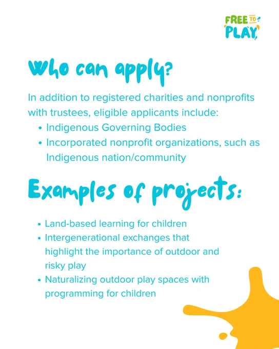 Who can apply? In addition to registered charities and nonprofits with trustees, eligible applicants include: Indigenous Governing Bodies, Incorporated non-profit organizations, such as Indigenous nation/community.  Examples of projects: Land-based learning for children, intergenerational exchanges to understand the importance of outdoor and risky play, naturalizing outdoor play spaces with programming for children 