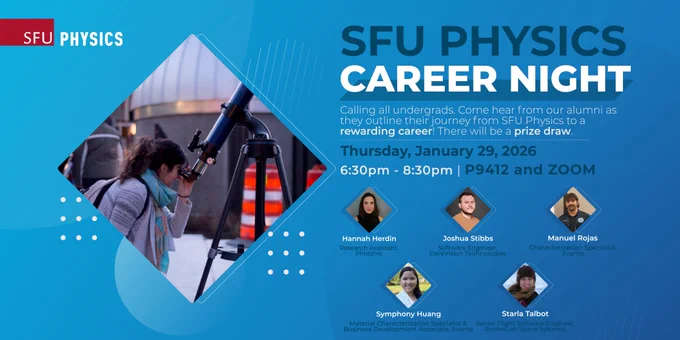 SFU Physics Career Night 2026
Physics Department, SFU
Location: P9412 and Zoom
Thursday, 29 January 2026 06:30PM PST

Starla Talbot, Senior Flight Software Engineer, RocketLab Space Systems, Pasadena, CA

Hannah Herdin, Research Assistant, Photonic, Coquitlam, BC

Josh Stibbs, Software Engineer, DarkVision Technologies, North Vancouver, BC

Manuel Rojas, Characterization Specialist, Svante, Burnaby, BC

Symphony Huang, Material Characterization Specialist & Business Development Associate, Svante, Burnaby, BC