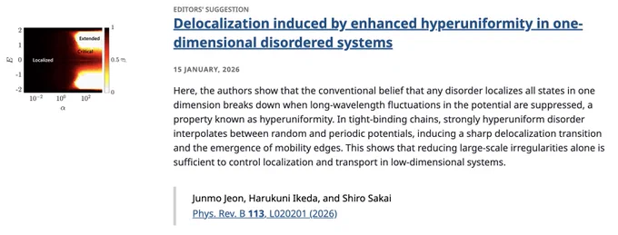 EDITORS' SUGGESTION
Delocalization induced by enhanced hyperuniformity in one-dimensional disordered systems
15 January, 2026
Here, the authors show that the conventional belief that any disorder localizes all states in one dimension breaks down when long-wavelength fluctuations in the potential are suppressed, a property known as hyperuniformity. In tight-binding chains, strongly hyperuniform disorder interpolates between random and periodic potentials, inducing a sharp delocalization transition and the emergence of mobility edges. This shows that reducing large-scale irregularities alone is sufficient to control localization and transport in low-dimensional systems.

Junmo Jeon, Harukuni Ikeda, and Shiro Sakai
Phys. Rev. B 113, L020201 (2026)