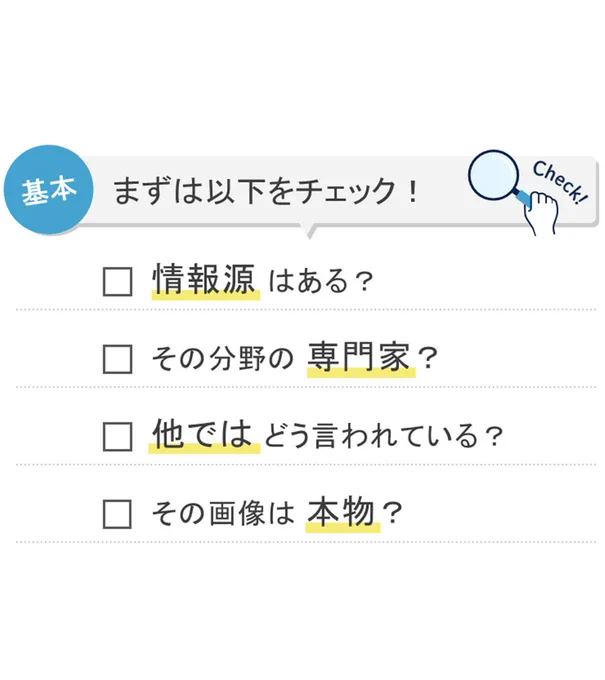 基本　まずは以下をチェック！
・情報源はある？
・その分野の専門家？
・他ではどう言われている？
・その画像は本物？