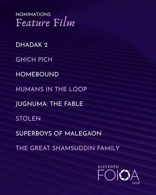 #11thFOIOA Nominations for Best FEATURE FILM
Dhadak 2 – Karan Johar, Umesh Kumar Bansal, Adar Poonawalla, Apoorva Mehta, Meenu Aroraa, Somen Mishra & Pragati Deshmukh
Ghich Pich – Ankur Singla, Simran Dhir & Sushil Kumar Singla
Homebound – Karan Johar, Adar Poonawalla, Apoorva Mehta & Somen Mishra
Humans In The Loop – Mathivanan Rajendran, Sarabhi Ravichandran, Shilpa Kumar & Aranya Sahay
Jugnuma: The Fable – Pratap Reddy, Sunmin Park, Raam Reddy & Juhi Agarwal
Stolen – Gaurav Dhingra
Superboys Of Malegaon – Ritesh Sidhwani, Farhan Akhtar, Zoya Akhtar & Reema Kagti
The Great Shamsuddin Family – Alok Jain, Ajit Andhare & Mahmood Farooqui
