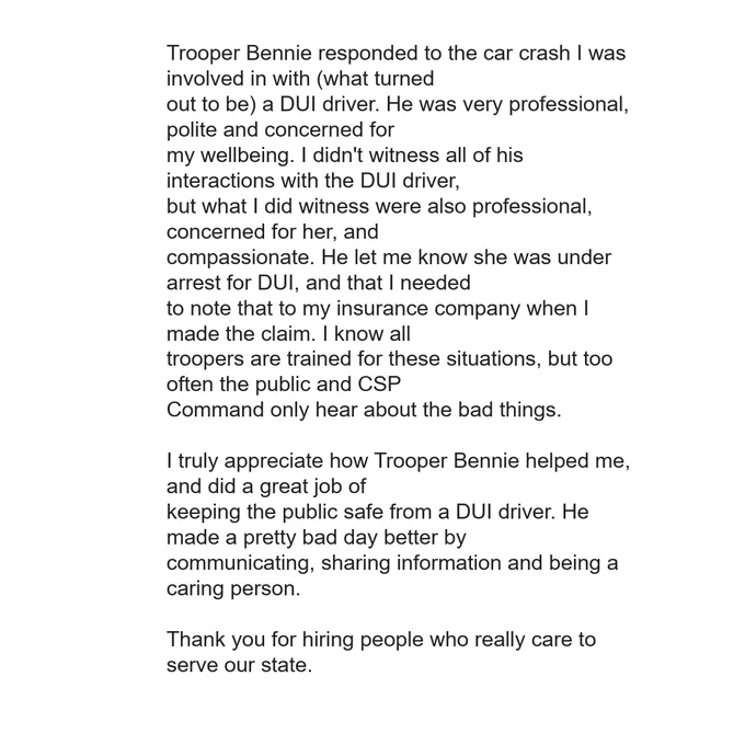 A typed letter of appreciation addressed to the Colorado State Patrol (CSP) regarding Trooper Bennie. The text describes how the trooper responded to a car crash involving a dui driver. The author praises the trooper's professionalism, compassion, and clear communication, noting that he made a "bad day better." It concludes by thanking the department for hiring people who care about serving the state. 