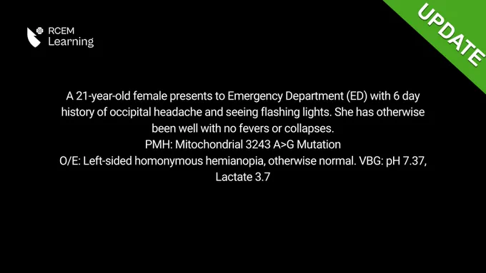 A 21-year-old female presents to Emergency Department (ED) with 6 day history of occipital headache and seeing flashing lights. She has otherwise been well with no fevers or collapses.
PMH: Mitochondrial 3243 A>G Mutation
O/E: Left-sided homonymous hemianopia, otherwise normal. VBG: pH 7.37, Lactate 3.7