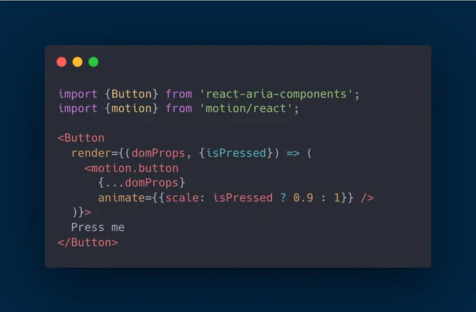 import {Button} from 'react-aria-components';
import {motion} from 'motion/react';

<Button
  render={(domProps, {isPressed}) => (
    <motion.button
      {...domProps}
      animate={{scale: isPressed ? 0.9 : 1}} />
  )}>
  Press me
</Button>