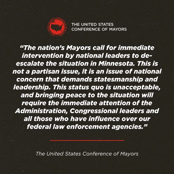 “The nation’s Mayors call for immediate intervention by national leaders to de-escalate the situation in Minnesota. This is not a partisan issue, it is an issue of national concern that demands statesmanship and leadership. This status quo is unacceptable, and bringing peace to the situation will require the immediate attention of the Administration, Congressional leaders and all those who have influence over our federal law enforcement agencies.”

- The U.S. Conference of Mayors