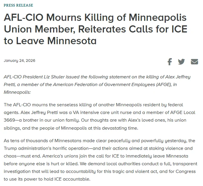 AFL-CIO Mourns Killing of Minneapolis Union Member, Reiterates Calls for ICE to Leave Minnesota:

The AFL-CIO mourns the senseless killing of another Minneapolis resident by federal agents. Alex Jeffrey Pretti was a VA intensive care unit nurse and a member of AFGE Local 3669—a brother in our union family. Our thoughts are with Alex’s loved ones, his union siblings, and the people of Minneapolis at this devastating time. 

As tens of thousands of Minnesotans made clear peacefully and powerfully yesterday, the Trump administration’s horrific operation—and their actions aimed at stoking violence and chaos—must end. America’s unions join the call for ICE to immediately leave Minnesota before anyone else is hurt or killed. We demand local authorities conduct a full, transparent investigation that will lead to accountability for this tragic and violent act, and for Congress to use its power to hold ICE accountable.