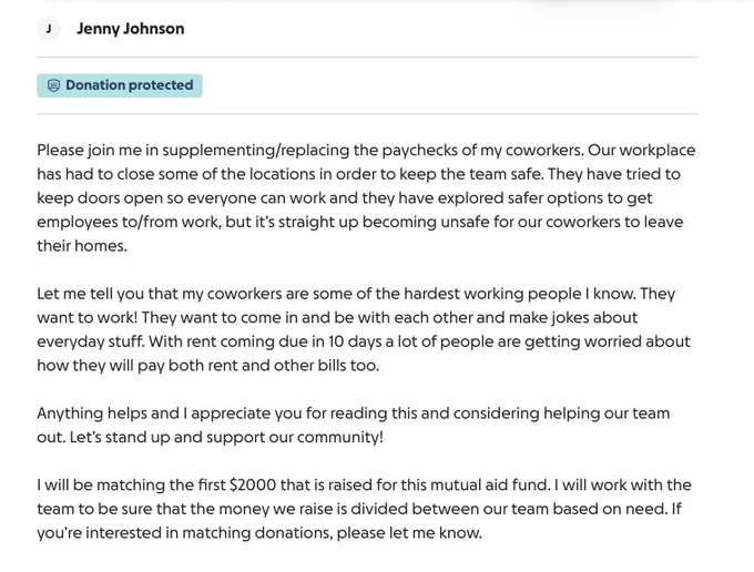 Our workplace has had to close some of the locations in order to keep the team safe. They have tried to keep doors open so everyone can work and they have explored safer options to get employees to/from work, but it’s straight up becoming unsafe for our coworkers to leave their homes. Let me tell you that my coworkers are some of the hardest working people I know. They want to work! They want to come in and be with each other and make jokes about everyday stuff. With rent coming due in 10 days a lot of people are getting worried about how they will pay both rent and other bills too. Anything helps and I appreciate you for reading this and considering helping our team out. Let’s stand up and support our community! I will be matching the first $2000 that is raised for this mutual aid fund. I will work with the team to be sure that the money we raise is divided between our team based on need. If you’re interested in matching donations, please let me know.